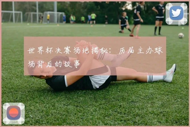 世界杯决赛场地揭秘：历届主办球场背后的故事