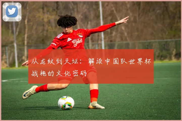 从龙纹到天坛:解读中国队世界杯战袍的文化密码