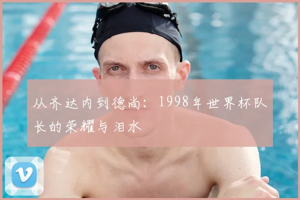 从齐达内到德尚：1998年世界杯队长的荣耀与泪水