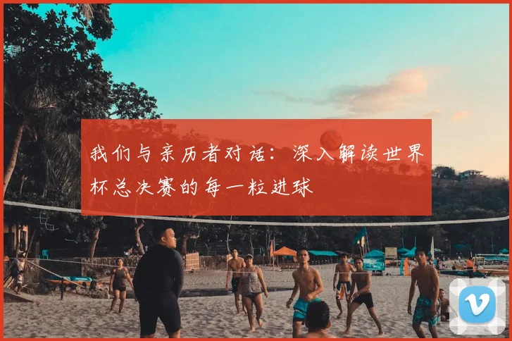我们与亲历者对话：深入解读世界杯总决赛的每一粒进球