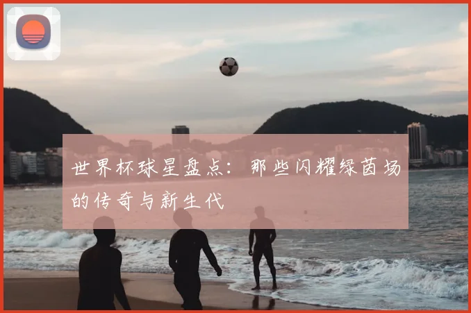 世界杯球星盘点：那些闪耀绿茵场的传奇与新生代