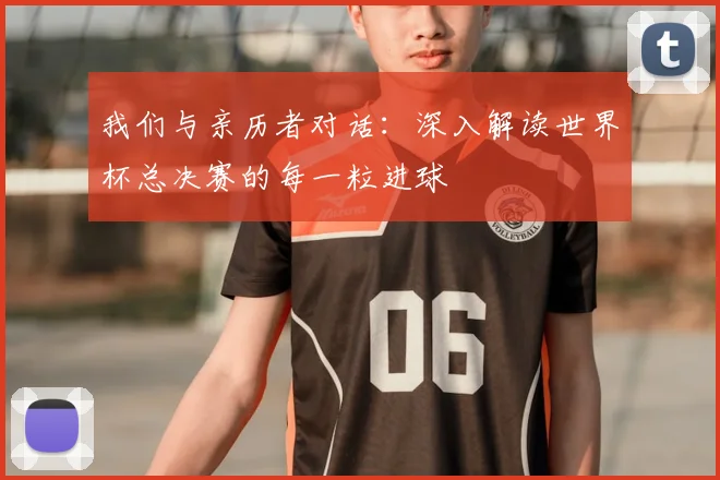 我们与亲历者对话：深入解读世界杯总决赛的每一粒进球