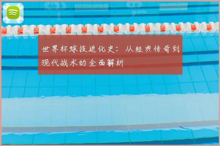 世界杯球技进化史:从经典传奇到现代战术的全面解析