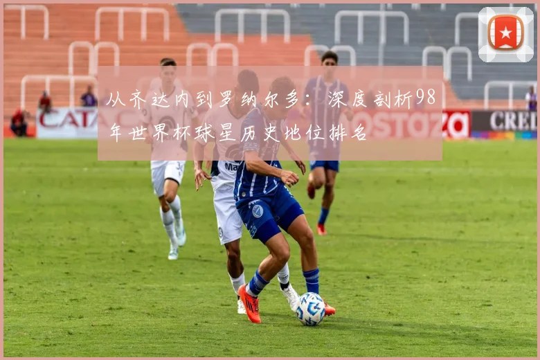 从齐达内到罗纳尔多:深度剖析98年世界杯球星历史地位排名
