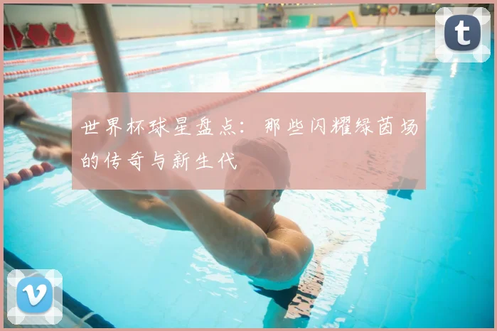 世界杯球星盘点:那些闪耀绿茵场的传奇与新生代
