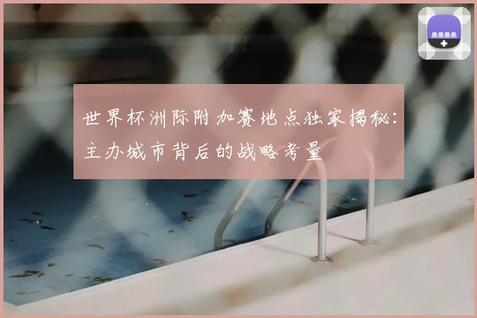 世界杯洲际附加赛地点独家揭秘:主办城市背后的战略考量