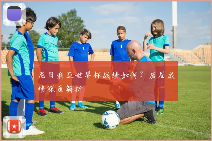 尼日利亚世界杯战绩如何？历届成绩深度解析